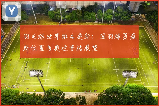 羽毛球世界排名更新:国羽球员最新位置与奥运资格展望