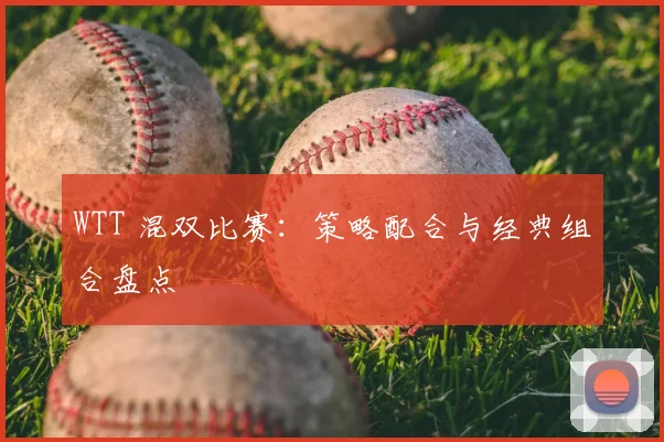 WTT 混双比赛:策略配合与经典组合盘点