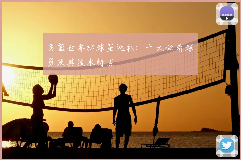 男篮世界杯球星巡礼：十大必看球员及其技术特点