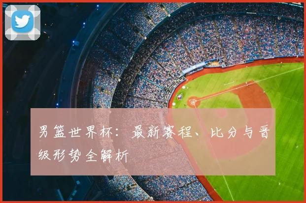 男篮世界杯:最新赛程、比分与晋级形势全解析