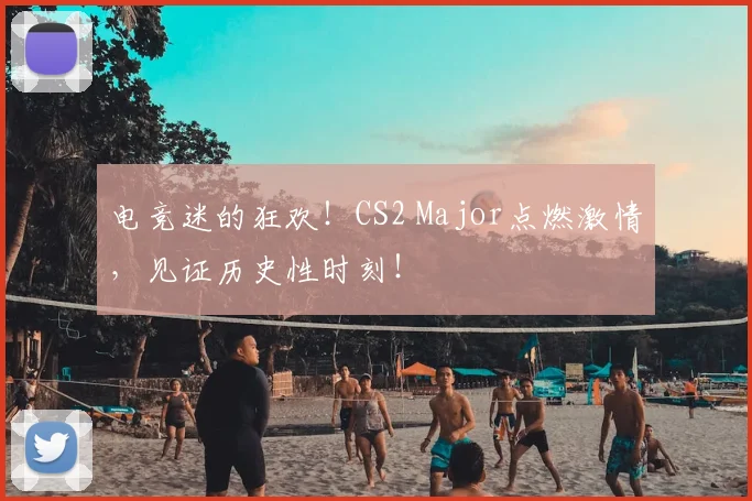电竞迷的狂欢!CS2 Major点燃激情,见证历史性时刻!