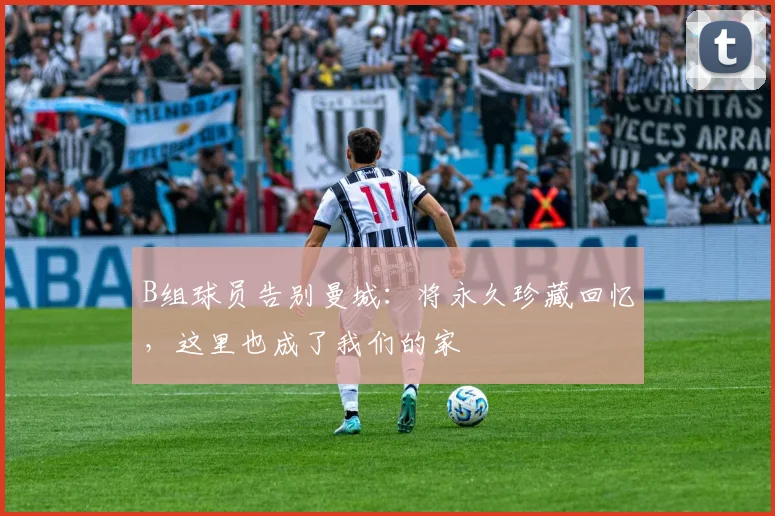 B组球员告别曼城:将永久珍藏回忆,这里也成了我们的家