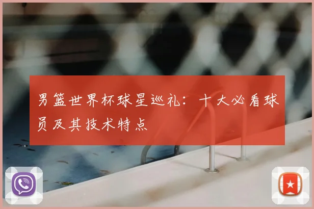 男篮世界杯球星巡礼：十大必看球员及其技术特点
