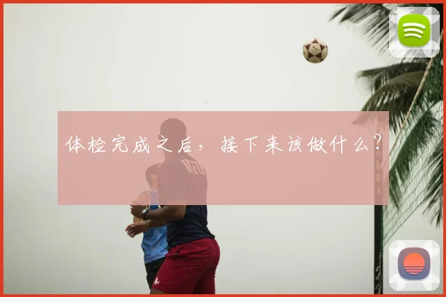 体检完成之后,接下来该做什么?