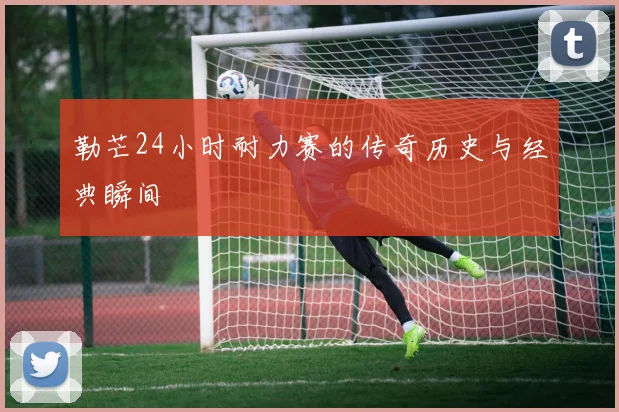 勒芒24小时耐力赛的传奇历史与经典瞬间