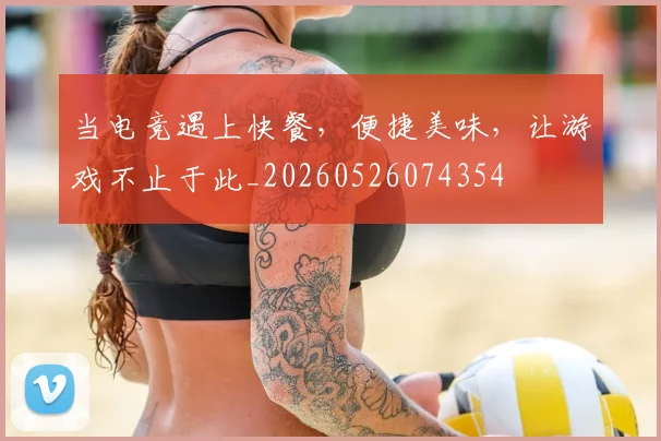 当电竞遇上快餐，便捷美味，让游戏不止于此_20260526074354
