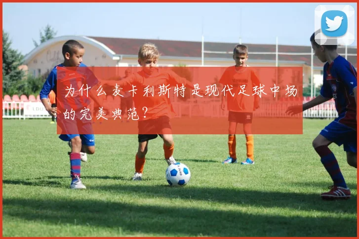 为什么麦卡利斯特是现代足球中场的完美典范?