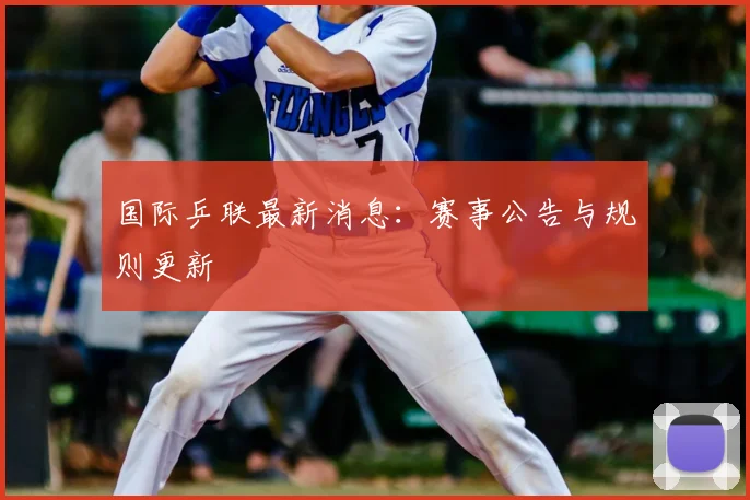国际乒联最新消息:赛事公告与规则更新