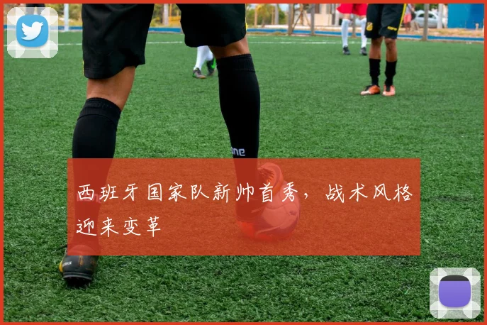 西班牙国家队新帅首秀，战术风格迎来变革