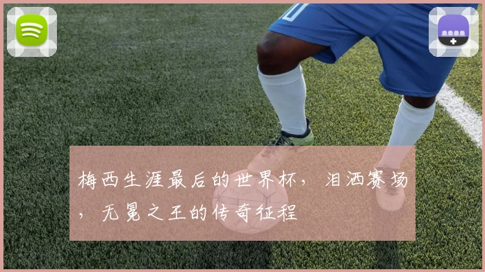 梅西生涯最后的世界杯，泪洒赛场，无冕之王的传奇征程