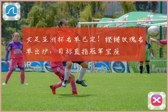 女足亚洲杯名单已定!铿锵玫瑰名单出炉,目标直指冠军宝座